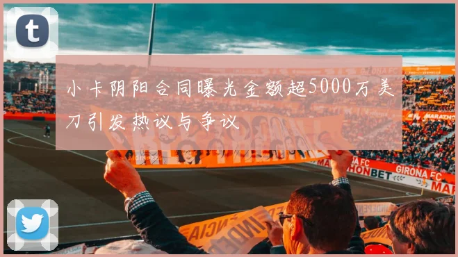 小卡阴阳合同曝光金额超5000万美刀引发热议与争议