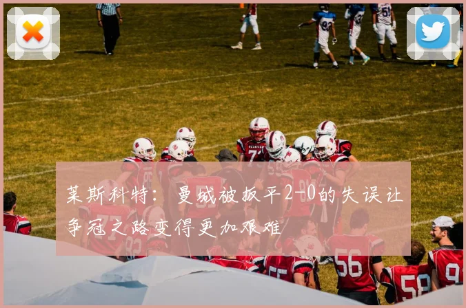 莱斯科特：曼城被扳平2-0的失误让争冠之路变得更加艰难