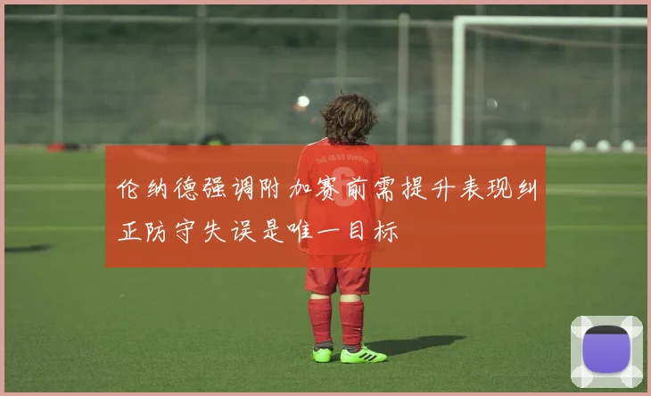 伦纳德强调附加赛前需提升表现纠正防守失误是唯一目标