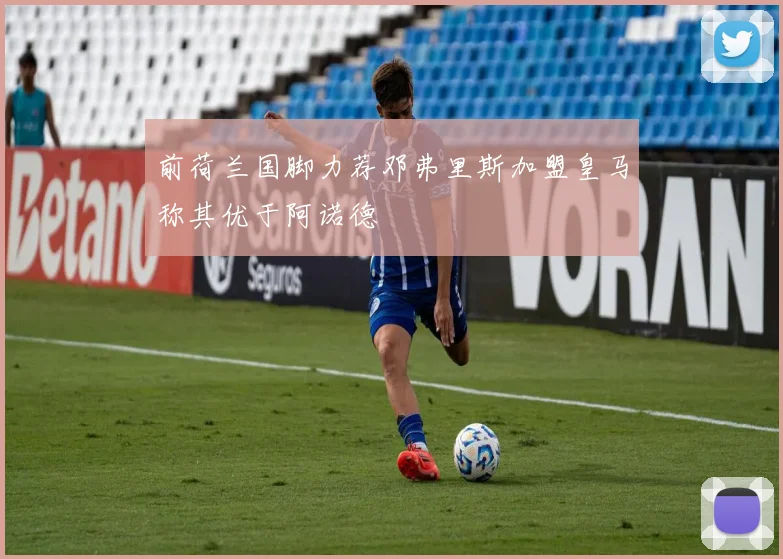 前荷兰国脚力荐邓弗里斯加盟皇马称其优于阿诺德