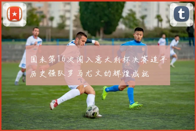 国米第16次闯入意大利杯决赛追平历史强队罗马尤文的辉煌成就
