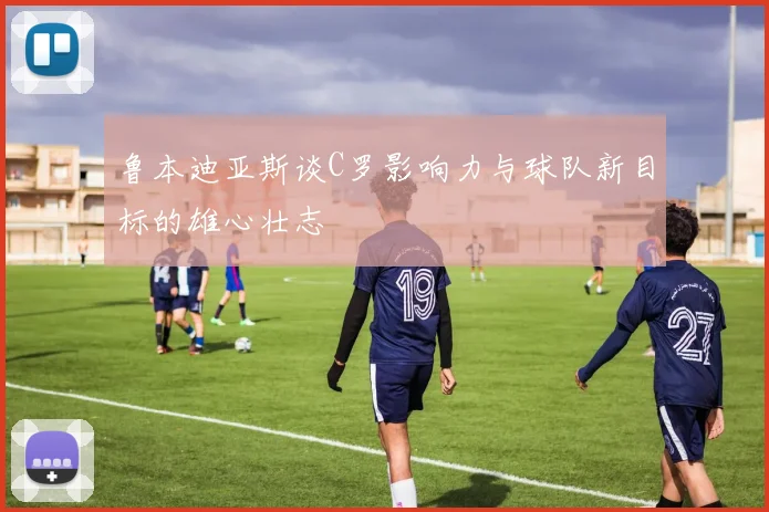 鲁本迪亚斯谈C罗影响力与球队新目标的雄心壮志