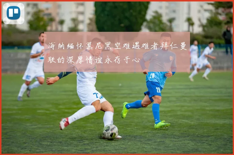 海纳缅怀慕尼黑空难遇难者拜仁曼联的深厚情谊永存于心