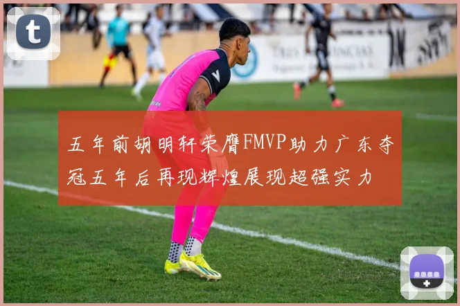 五年前胡明轩荣膺FMVP助力广东夺冠五年后再现辉煌展现超强实力