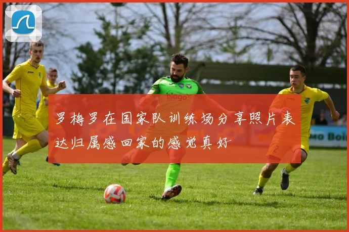 罗梅罗在国家队训练场分享照片表达归属感回家的感觉真好