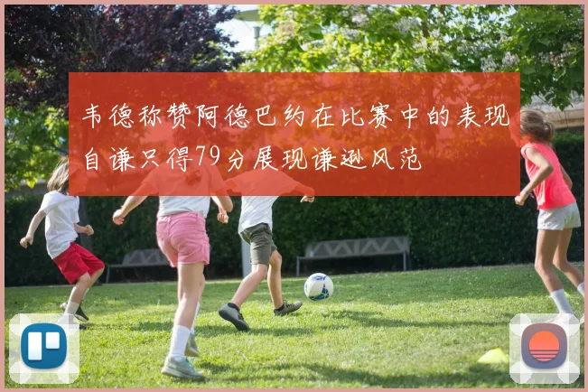 韦德称赞阿德巴约在比赛中的表现自谦只得79分展现谦逊风范