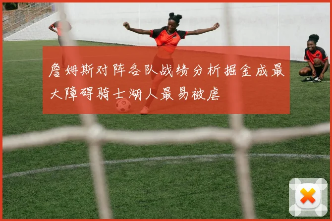 詹姆斯对阵各队战绩分析掘金成最大障碍骑士湖人最易被虐