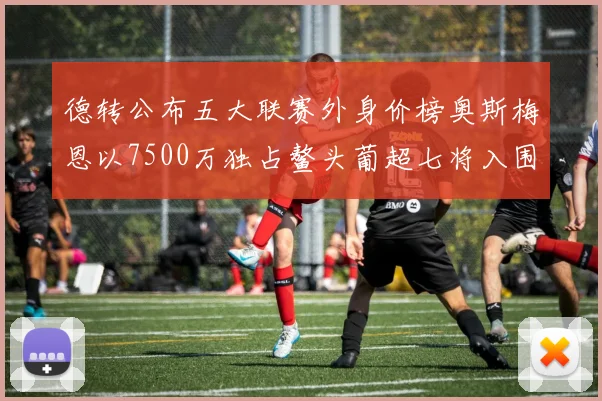德转公布五大联赛外身价榜奥斯梅恩以7500万独占鳌头葡超七将入围