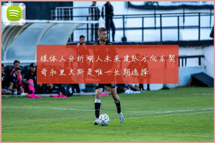 媒体人分析湖人未来建队方向东契奇和里夫斯是唯一长期选择