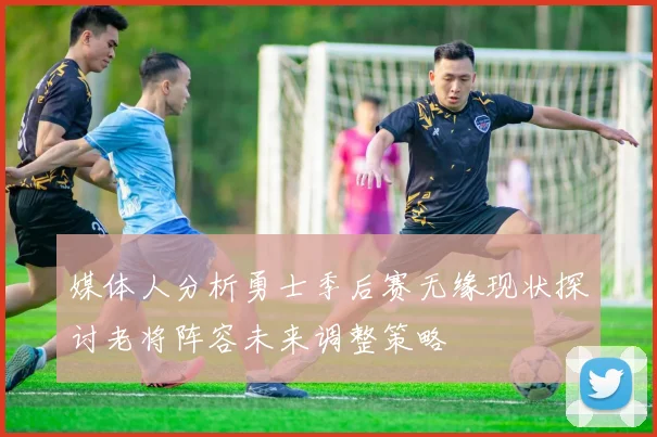 媒体人分析勇士季后赛无缘现状探讨老将阵容未来调整策略