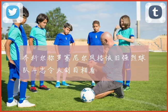乔科尔称罗塞尼尔风格依旧强烈球队斗志令人刮目相看