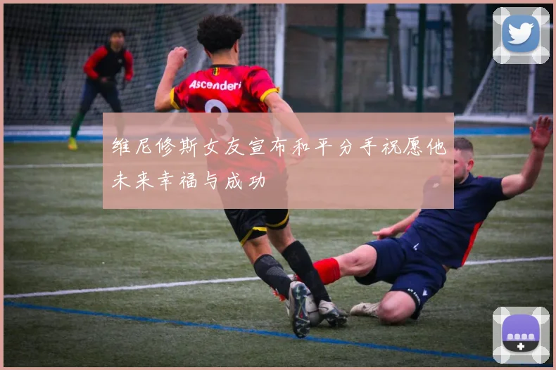 维尼修斯女友宣布和平分手祝愿他未来幸福与成功