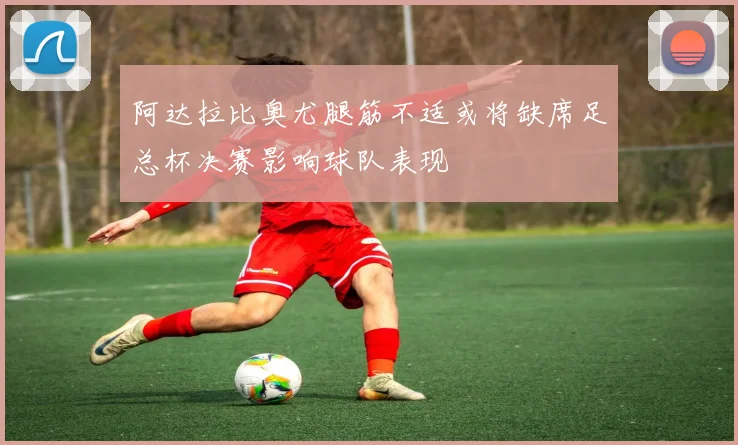 阿达拉比奥尤腿筋不适或将缺席足总杯决赛影响球队表现