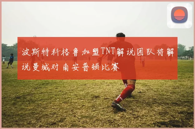 波斯特科格鲁加盟TNT解说团队将解说曼城对南安普顿比赛
