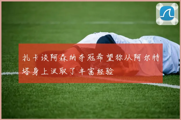 扎卡谈阿森纳夺冠希望称从阿尔特塔身上汲取了丰富经验
