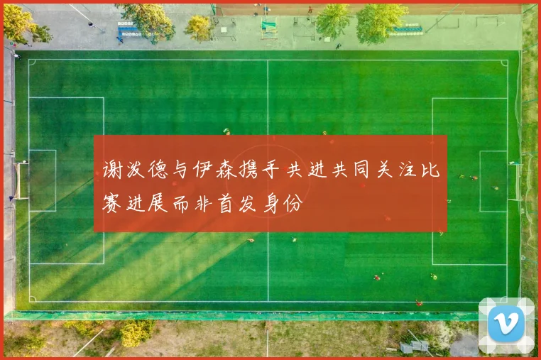 谢泼德与伊森携手共进共同关注比赛进展而非首发身份