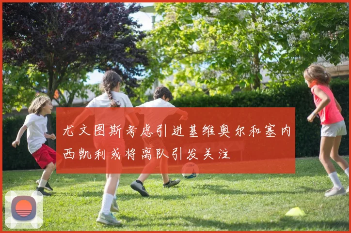 尤文图斯考虑引进基维奥尔和塞内西凯利或将离队引发关注