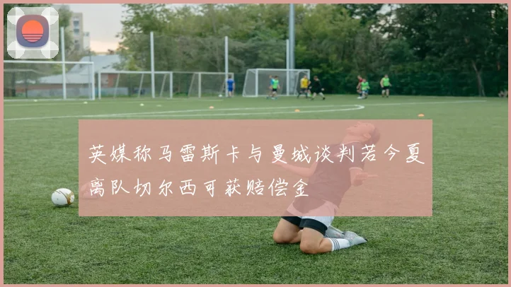英媒称马雷斯卡与曼城谈判若今夏离队切尔西可获赔偿金