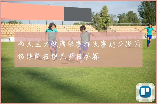 两大主力缺席联赛杯决赛迪亚斯因伤缺阵格伊无资格参赛