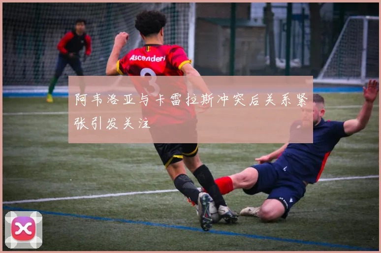 阿韦洛亚与卡雷拉斯冲突后关系紧张引发关注