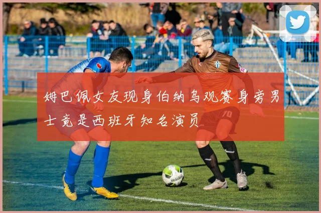 姆巴佩女友现身伯纳乌观赛身旁男士竟是西班牙知名演员