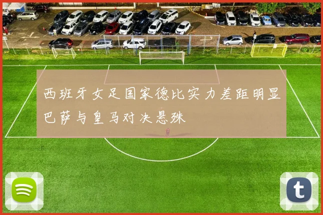 西班牙女足国家德比实力差距明显巴萨与皇马对决悬殊