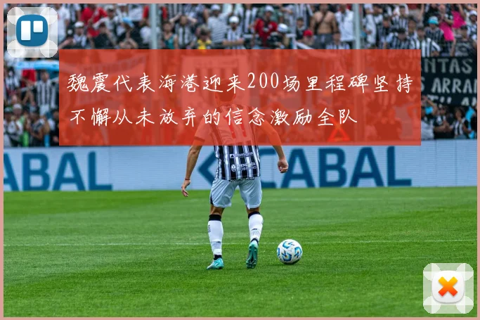 魏震代表海港迎来200场里程碑坚持不懈从未放弃的信念激励全队