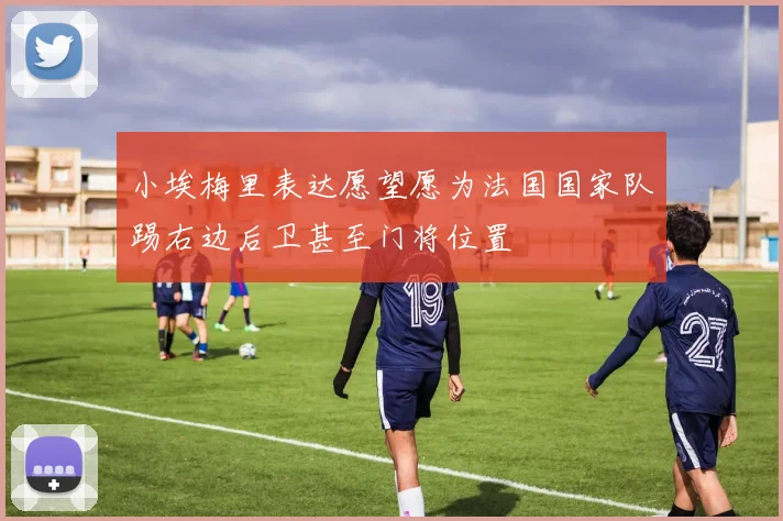 小埃梅里表达愿望愿为法国国家队踢右边后卫甚至门将位置