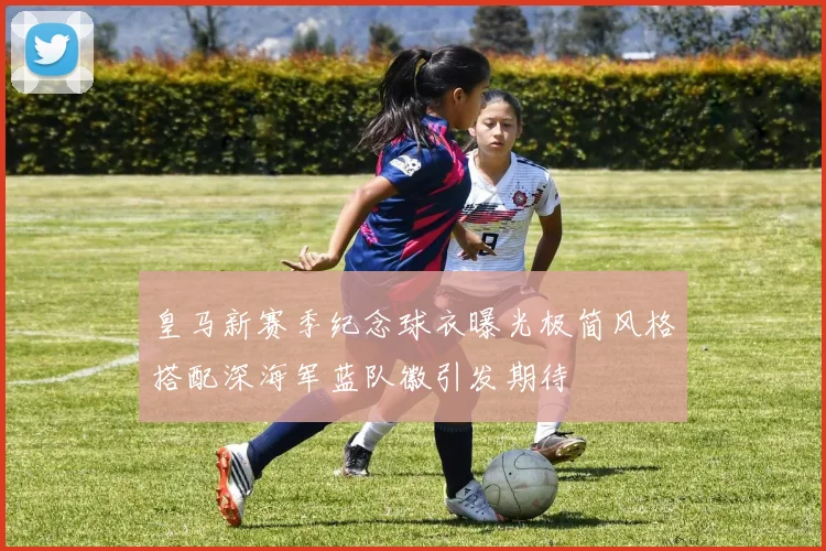 皇马新赛季纪念球衣曝光极简风格搭配深海军蓝队徽引发期待