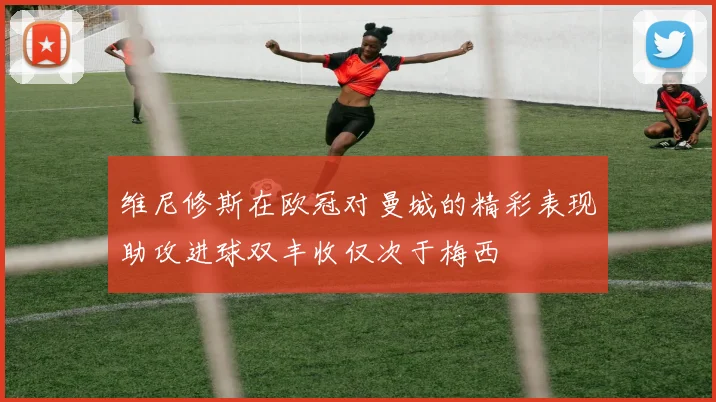 维尼修斯在欧冠对曼城的精彩表现助攻进球双丰收仅次于梅西
