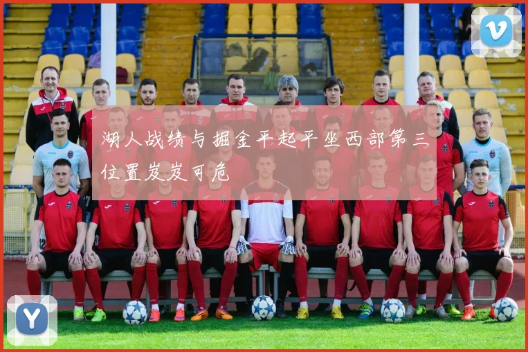 湖人战绩与掘金平起平坐西部第三位置岌岌可危